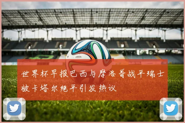 世界杯早报巴西与摩洛哥战平瑞士被卡塔尔绝平引发热议