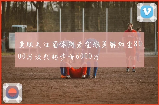 曼联关注葡体阿劳霍球员解约金8000万谈判起步价6000万