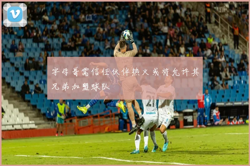 字母哥需信任伙伴热火或将允许其兄弟加盟球队