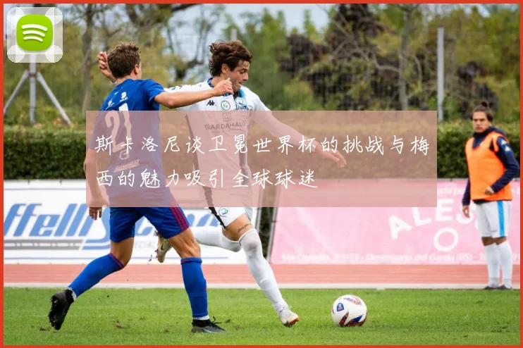 斯卡洛尼谈卫冕世界杯的挑战与梅西的魅力吸引全球球迷