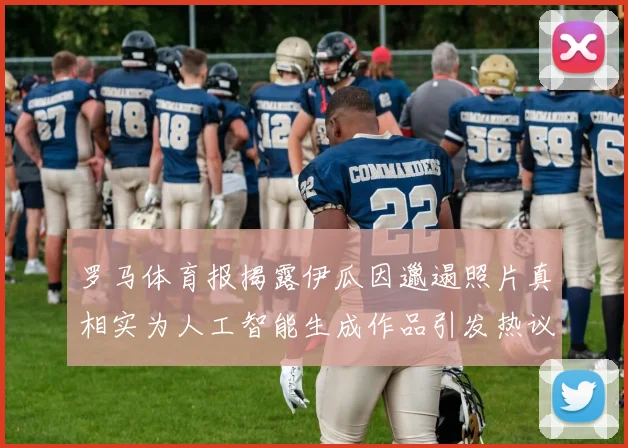 罗马体育报揭露伊瓜因邋遢照片真相实为人工智能生成作品引发热议
