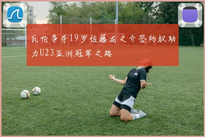 瓦伦争夺19岁佐藤龙之介签约权助力U23亚洲冠军之路
