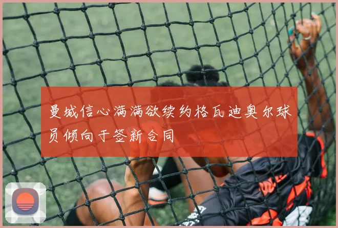 曼城信心满满欲续约格瓦迪奥尔球员倾向于签新合同