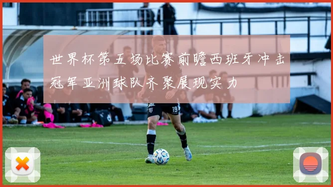 世界杯第五场比赛前瞻西班牙冲击冠军亚洲球队齐聚展现实力