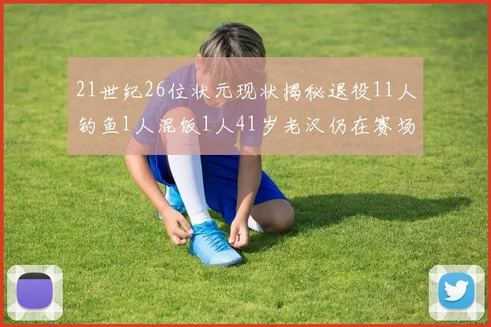 21世纪26位状元现状揭秘退役11人钓鱼1人混饭1人41岁老汉仍在赛场拼搏