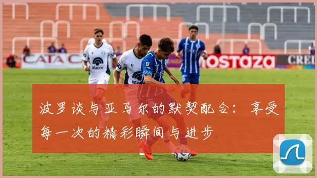 波罗谈与亚马尔的默契配合：享受每一次的精彩瞬间与进步