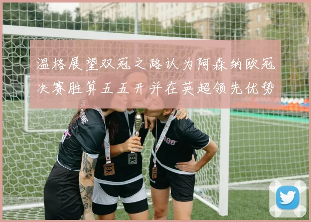 温格展望双冠之路认为阿森纳欧冠决赛胜算五五开并在英超领先优势明显