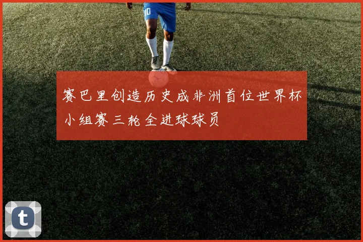 赛巴里创造历史成非洲首位世界杯小组赛三轮全进球球员