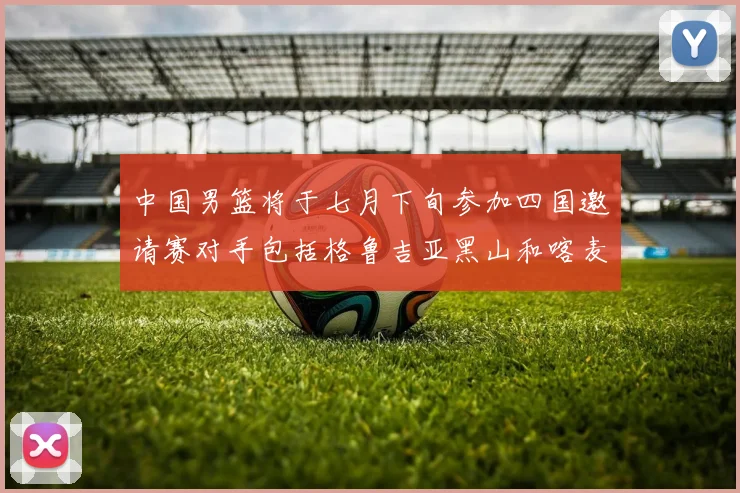 中国男篮将于七月下旬参加四国邀请赛对手包括格鲁吉亚黑山和喀麦隆