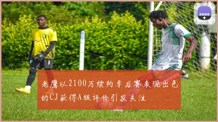 老鹰以2100万续约季后赛表现出色的CJ获得A级评价引发关注