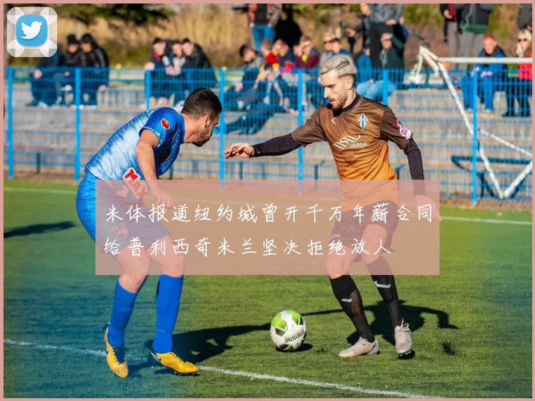 米体报道纽约城曾开千万年薪合同给普利西奇米兰坚决拒绝放人