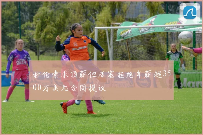 杜伦索求顶薪但活塞拒绝年薪超3500万美元合同提议