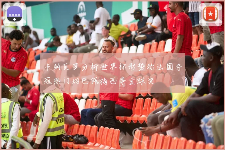 卡纳瓦罗分析世界杯形势称法国夺冠热门姆巴佩梅西争金球奖