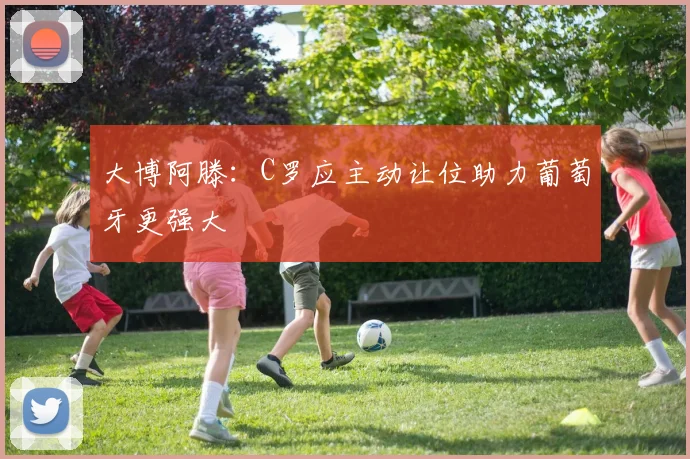 大博阿滕：C罗应主动让位助力葡萄牙更强大