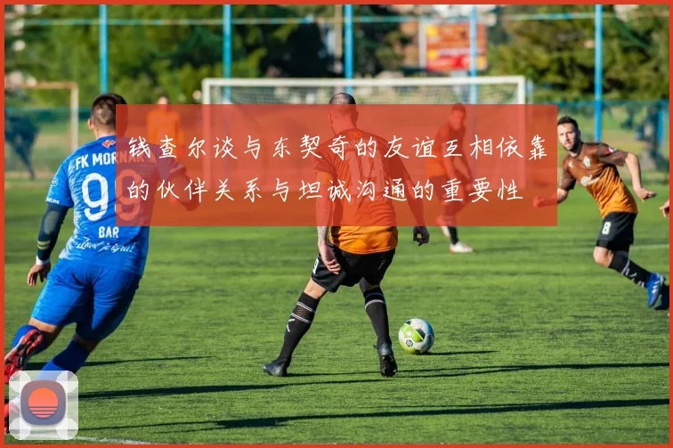 钱查尔谈与东契奇的友谊互相依靠的伙伴关系与坦诚沟通的重要性