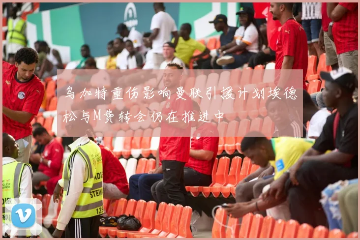 乌加特重伤影响曼联引援计划埃德松与M费转会仍在推进中