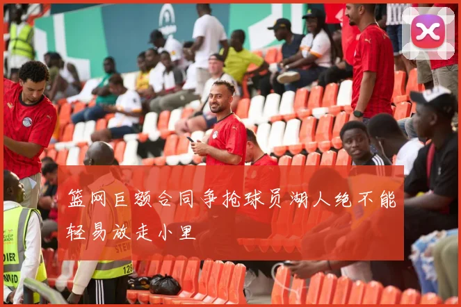篮网巨额合同争抢球员湖人绝不能轻易放走小里