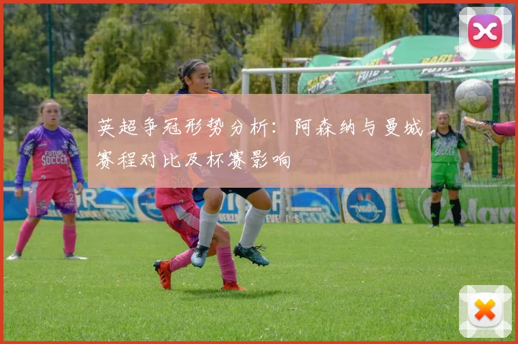 英超争冠形势分析：阿森纳与曼城赛程对比及杯赛影响