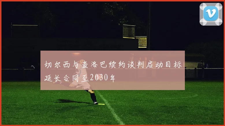 切尔西与查洛巴续约谈判启动目标延长合同至2030年