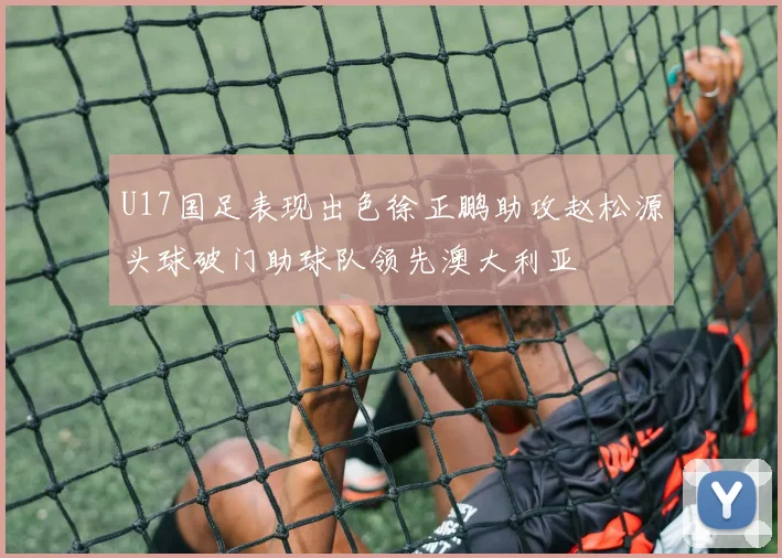 U17国足表现出色徐正鹏助攻赵松源头球破门助球队领先澳大利亚