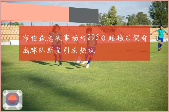 布伦森总决赛场均295分超越东契奇成球队新星引发热议