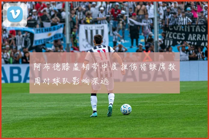 阿布德膝盖韧带中度扭伤将缺席数周对球队影响深远