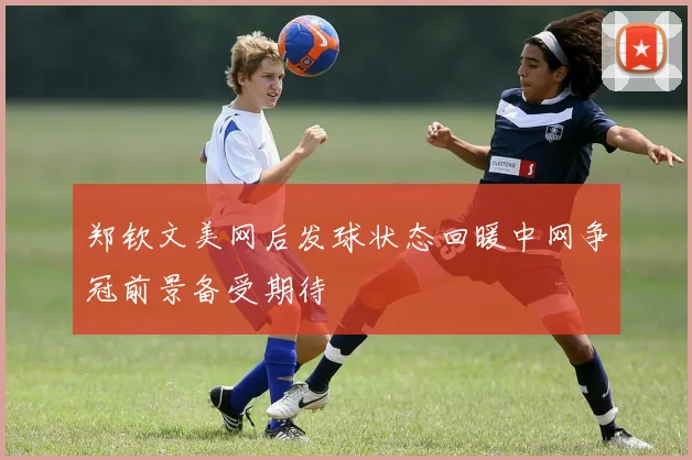 郑钦文美网后发球状态回暖中网争冠前景备受期待