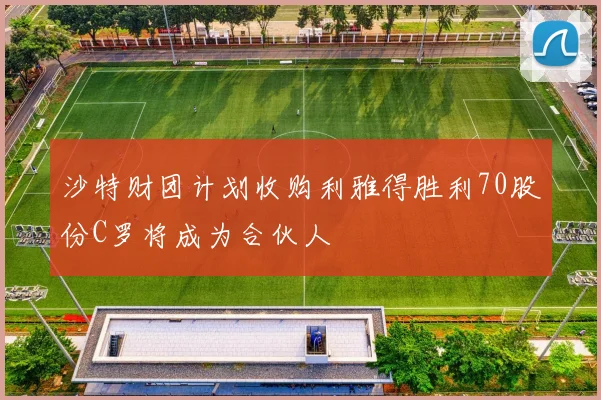 沙特财团计划收购利雅得胜利70股份C罗将成为合伙人